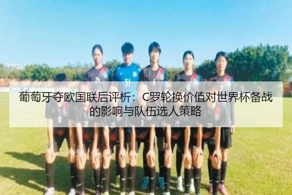 葡萄牙夺欧国联后评析：C罗轮换价值对世界杯备战的影响与队伍选人策略