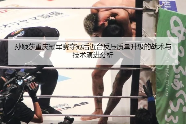 孙颖莎重庆冠军赛夺冠后近台反压质量升级的战术与技术演进分析