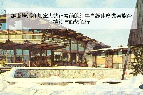 维斯塔潘在加拿大站正赛前的红牛直线速度优势能否持续与趋势解析